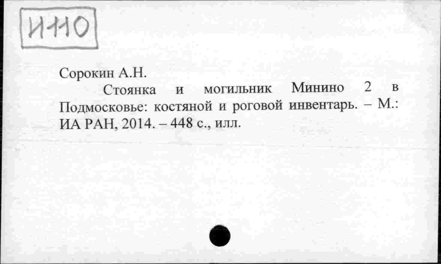 ﻿и-ио
Сорокин А.Н.
Стоянка и могильник Минино 2 в Подмосковье: костяной и роговой инвентарь. — М.: ИА РАН, 2014. - 448 с., илл.